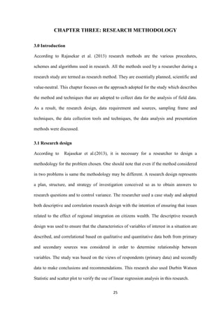 25
CHAPTER THREE: RESEARCH METHODOLOGY
3.0 Introduction
According to Rajasekar et al. (2013) research methods are the various procedures,
schemes and algorithms used in research. All the methods used by a researcher during a
research study are termed as research method. They are essentially planned, scientific and
value-neutral. This chapter focuses on the approach adopted for the study which describes
the method and techniques that are adopted to collect data for the analysis of field data.
As a result, the research design, data requirement and sources, sampling frame and
techniques, the data collection tools and techniques, the data analysis and presentation
methods were discussed.
3.1 Research design
According to Rajasekar et al.(2013), it is necessary for a researcher to design a
methodology for the problem chosen. One should note that even if the method considered
in two problems is same the methodology may be different. A research design represents
a plan, structure, and strategy of investigation conceived so as to obtain answers to
research questions and to control variance. The researcher used a case study and adopted
both descriptive and correlation research design with the intention of ensuring that issues
related to the effect of regional integration on citizens wealth. The descriptive research
design was used to ensure that the characteristics of variables of interest in a situation are
described, and correlational based on qualitative and quantitative data both from primary
and secondary sources was considered in order to determine relationship between
variables. The study was based on the views of respondents (primary data) and secondly
data to make conclusions and recommendations. This research also used Durbin Watson
Statistic and scatter plot to verify the use of linear regression analysis in this research.
 