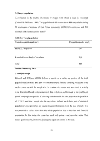 26
3.2Target population
A population is the totality of persons or objects with which a study is concerned
(Grinnell & Williams, 1990). The population of this research was 418 responds including
50 employees of ministry of East Africa community (MINEAC) employees and 368
members of Rwandan cement traders‟.
Table 3.1: Target population
Target population category Population under study
MINEAC employees 50
Rwanda Cement Traders‟ members 368
Total 418
Source: Secondary data
3.3Sample design
Grinnell and Williams (1990) defines a sample as a subset or portion of the total
population under study. This part concerns the sample size and sampling procedures were
used to come up with the sample size. In practice, the sample size were used in a study
were determined based on the expense of data collection, and the need to have sufficient
power. Sampling is the process of selecting elements from the total population Rajasekar et
al. ( 2013) said that, sample size is respondents defined as definite part of statistical
population whose properties are studies to gain information about the case of study. It is
not potential to collect data from the whole population due to the time and financial
constraints. In this study, the researcher used both primary and secondary data. That
means questionnaires, interview guiding and report on cement in Rwanda.
 