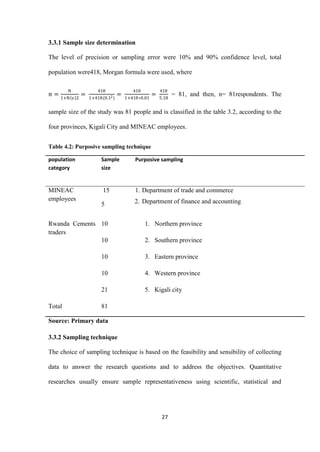 27
3.3.1 Sample size determination
The level of precision or sampling error were 10% and 90% confidence level, total
population were418, Morgan formula were used, where
𝑛 =
N
1+N e 2
=
418
1+418(0.12)
=
418
1+418∗0.01
=
418
5.18
= 81, and then, n= 81respondents. The
sample size of the study was 81 people and is classified in the table 3.2, according to the
four provinces, Kigali City and MINEAC employees.
Table 4.2: Purposive sampling technique
population
category
Sample
size
Purposive sampling
MINEAC
employees
15
5
1. Department of trade and commerce
2. Department of finance and accounting
Rwanda Cements
traders
10
10
10
10
21
1. Northern province
2. Southern province
3. Eastern province
4. Western province
5. Kigali city
Total 81
Source: Primary data
3.3.2 Sampling technique
The choice of sampling technique is based on the feasibility and sensibility of collecting
data to answer the research questions and to address the objectives. Quantitative
researches usually ensure sample representativeness using scientific, statistical and
 