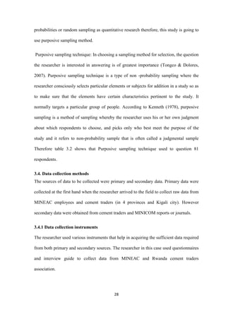 28
probabilities or random sampling as quantitative research therefore, this study is going to
use purposive sampling method.
Purposive sampling technique: In choosing a sampling method for selection, the question
the researcher is interested in answering is of greatest importance (Tongco & Dolores,
2007). Purposive sampling technique is a type of non -probability sampling where the
researcher consciously selects particular elements or subjects for addition in a study so as
to make sure that the elements have certain characteristics pertinent to the study. It
normally targets a particular group of people. According to Kenneth (1978), purposive
sampling is a method of sampling whereby the researcher uses his or her own judgment
about which respondents to choose, and picks only who best meet the purpose of the
study and it refers to non-probability sample that is often called a judgmental sample
Therefore table 3.2 shows that Purposive sampling technique used to question 81
respondents.
3.4. Data collection methods
The sources of data to be collected were primary and secondary data. Primary data were
collected at the first hand when the researcher arrived to the field to collect raw data from
MINEAC employees and cement traders (in 4 provinces and Kigali city). However
secondary data were obtained from cement traders and MINICOM reports or journals.
3.4.1 Data collection instruments
The researcher used various instruments that help in acquiring the sufficient data required
from both primary and secondary sources. The researcher in this case used questionnaires
and interview guide to collect data from MINEAC and Rwanda cement traders
association.
 