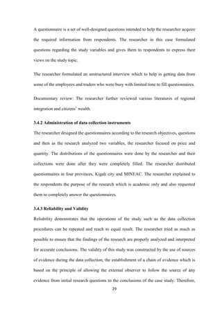 29
A questionnaire is a set of well-designed questions intended to help the researcher acquire
the required information from respondents. The researcher in this case formulated
questions regarding the study variables and gives them to respondents to express their
views on the study topic.
The researcher formulated an unstructured interview which to help in getting data from
some of the employees and traders who were busy with limited time to fill questionnaires.
Documentary review: The researcher further reviewed various literatures of regional
integration and citizens‟ wealth.
3.4.2 Administration of data collection instruments
The researcher designed the questionnaires according to the research objectives, questions
and then as the research analyzed two variables, the researcher focused on price and
quantity. The distributions of the questionnaires were done by the researcher and their
collections were done after they were completely filled. The researcher distributed
questionnaires in four provinces, Kigali city and MINEAC. The researcher explained to
the respondents the purpose of the research which is academic only and also requested
them to completely answer the questionnaires.
3.4.3 Reliability and Validity
Reliability demonstrates that the operations of the study such as the data collection
procedures can be repeated and reach to equal result. The researcher tried as much as
possible to ensure that the findings of the research are properly analyzed and interpreted
for accurate conclusions. The validity of this study was constructed by the use of sources
of evidence during the data collection, the establishment of a chain of evidence which is
based on the principle of allowing the external observer to follow the source of any
evidence from initial research questions to the conclusions of the case study. Therefore,
 