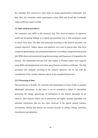 30
the researcher first carried out a pilot study by testing questionnaires to20people. And
then after, the researcher tested questionnaire using SPSS and found that Cronbach's
Alpha coefficient equals to 0.862.
3.5. Data analysis procedures
The researcher used SPSS as the statistical tool. This involved analysis of regression
model and presenting findings in a logical and sequential way so that conclusions could
be drawn from them. The data were presented according to the research questions and
research objectives. Tables, figures and equations were used to present data. Data from
completed questionnaires and unstructured interview were edited, categorized and entered
into SPSS sheets and summarized using the percentage and frequencies of respondents for
analysis. The relationship between EAC and welfare of Rwanda traders were analyzed
using SPSS and interpretations were done using Pearson correlation coefficient. The data
processed were analyzed according to the research objectives one by one with the
consideration of the variable indicators shown in the conceptual framework.
3.5.1 Processing of data
Data processing is, broadly, the collection and manipulation of items of data to produce
Meaningful information. In this sense it can be considered a subset of information
processing the change (processing) of information in any manner detectable by an
observer. Data analysis makes use of specialized and highly accurate algorithms and
statistical calculations that are less often observed in the typical general business
environment. During data process the research focused on editing, coding, recording,
classification and tabulation.
 