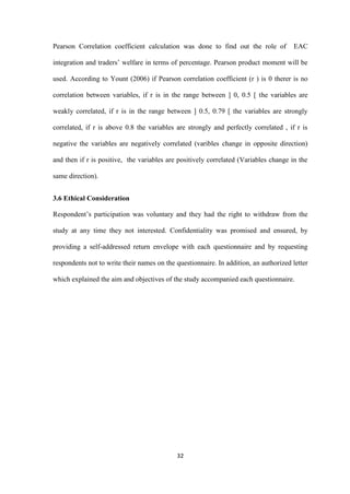 32
Pearson Correlation coefficient calculation was done to find out the role of EAC
integration and traders‟ welfare in terms of percentage. Pearson product moment will be
used. According to Yount (2006) if Pearson correlation coefficient (r ) is 0 therer is no
correlation between variables, if r is in the range between ] 0, 0.5 [ the variables are
weakly correlated, if r is in the range between ] 0.5, 0.79 [ the variables are strongly
correlated, if r is above 0.8 the variables are strongly and perfectly correlated , if r is
negative the variables are negatively correlated (varibles change in opposite direction)
and then if r is positive, the variables are positively correlated (Variables change in the
same direction).
3.6 Ethical Consideration
Respondent‟s participation was voluntary and they had the right to withdraw from the
study at any time they not interested. Confidentiality was promised and ensured, by
providing a self-addressed return envelope with each questionnaire and by requesting
respondents not to write their names on the questionnaire. In addition, an authorized letter
which explained the aim and objectives of the study accompanied each questionnaire.
 