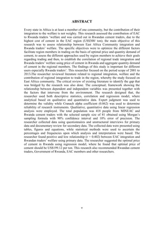 v
ABSTRACT
Every state in Africa is at least a member of one community, but the contribution of their
integration to the welfare is not weighty. This research assessed the contribution of EAC
to Rwanda traders „welfare and was carried out in Rwandan cement traders, due to the
highest cost of cement in the EAC region (US$300/ ton); the main objective of this
research was to assess relationship between East Africa Community integration and
Rwanda traders‟ welfare. The specific objectives were to optimize the different factors
facilitate region members in trading on the basis of optimal price and quantity demand of
cement, to assess the different approaches used by region members to achieve their goals
regarding trading and then, to establish the correlation of regional trade integration and
Rwanda traders‟ welfare using price of cement in Rwanda and aggregate quantity demand
of cement in the regional members. The findings of this study is important for different
users especially Rwanda traders‟. This researcher focused on the period scope of 2001 to
2013.The researcher reviewed literature related to regional integration, welfare and the
contribution of regional integration to trade in the region, whereby the study focused on
East Africa community. The critical review of existing literature to identify the gap that
was bridged by the research was also done. The conceptual; framework showing the
relationship between dependent and independent variables was presented together with
the factors that intervene from the environment. The research designed that, the
researcher used both descriptive statistics, correlation and regression model, where
analytical based on qualitative and quantitative data. Expert judgment was used to
determine the validity while Cranach alpha coefficient (0.862) was used to determine
reliability of research instruments. Qualitative, quantitative data using linear regression
analysis were employed. The total population was 418 people from MINEAC and
Rwanda cement traders with the selected sample size of 81 obtained using Morgan‟s
sampling formula with 90% confidence interval and 10% error of precision. The
researcher collected data using questionnaires and unstructured interviews for primary
data and documentary review for secondary data. The collected data were presented using
tables, figures and equations, while statistical methods were used to ascertain the
percentages and frequencies upon which analysis and interpretation were based. The
researcher found positive and low relationship (r = 0.402) between EAC integration and
Rwandan traders‟ welfare using primary data. The researcher suggested the optimal price
of cement in Rwanda using regression model, where he found that optimal price of
cement should be US$199.12 per ton. This research also recommended Rwandan cement
traders, Government of Rwanda, EAC members and other researchers.
 