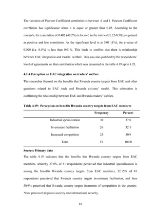 44
The variation of Pearson Coefficient correlation is between -1 and 1. Pearson Coefficient
correlation has significance when it is equal or greater than 0.05. According to the
research, the correlation of 0.402 (40.2%) is located in the interval [0.25-0.50[categorized
as positive and low correlation. As the significant level is at 0.01 (1%), the p-value of
0.000 (i.e. 0.0%) is less than 0.01%. This leads to confirm that there is relationship
between EAC integration and traders‟ welfare. This was also justified by the respondents‟
level of agreements on that contribution which was presented in the table 4.19 up to 4.21.
4.2.4 Perception on EAC integration on traders’ welfare
The researcher focused on the benefits that Rwanda country targets from EAC and other
questions related to EAC trade and Rwanda citizens‟ wealth. This subsection is
confirming the relationship between EAC and Rwanda traders‟ welfare.
Table 4.19: Perception on benefits Rwanda country targets from EAC members
Frequency Percent
Industrial specialization 30 37.0
Investment facilitation 26 32.1
Increased competition 25 30.9
Total 81 100.0
Source: Primary data
The table 4.19 indicates that the benefits that Rwanda country targets from EAC
members, whereby 37.0% of 81 respondents perceived that industrial specialization is
among the benefits Rwanda country targets from EAC members, 32.15% of 81
respondents perceived that Rwanda country targets investment facilitation, and then
30.9% perceived that Rwanda country targets increment of competition in the country.
None perceived regional security and international security.
 