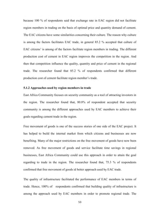 53
because 100 % of respondents said that exchange rate in EAC region did not facilitate
region members in trading on the basis of optimal price and quantity demand of cement.
The EAC citizens have some similarities concerning their culture. The reason why culture
is among the factors facilitates EAC trade, in general 85.2 % accepted that culture of
EAC citizens‟ is among of the factors facilitate region members in trading. The different
production cost of cement in EAC region improves the competition in the region. And
then that competition influence the quality, quantity and price of cement in the regional
trade. The researcher found that 85.2 % of respondents confirmed that different
production cost of cement facilitate region member‟s trade.
5.1.2 Approaches used by region members in trade
East Africa Community focuses on security community as a tool of attracting investors in
the region. The researcher found that, 80.8% of respondent accepted that security
community is among the different approaches used by EAC members to achieve their
goals regarding cement trade in the region.
Free movement of goods is one of the success stories of one side of the EAC project. It
has helped to build the internal market from which citizens and businesses are now
benefiting. Many of the major restrictions on the free movement of goods have now been
removed. As free movement of goods and service facilitate time savings in regional
businesses, East Africa Community could use this approach in order to attain the goal
regarding to trade in the region. The researcher found that, 75.3 % of respondents
confirmed that free movement of goods id better approach used by EAC trade.
The quality of infrastructure facilitated the performance of EAC members in terms of
trade. Hence, 100% of respondents confirmed that building quality of infrastructure is
among the approach used by EAC members in order to promote regional trade. The
 