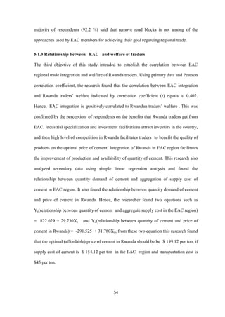 54
majority of respondents (92.2 %) said that remove road blocks is not among of the
approaches used by EAC members for achieving their goal regarding regional trade.
5.1.3 Relationship between EAC and welfare of traders
The third objective of this study intended to establish the correlation between EAC
regional trade integration and welfare of Rwanda traders. Using primary data and Pearson
correlation coefficient, the research found that the correlation between EAC integration
and Rwanda traders‟ welfare indicated by correlation coefficient (r) equals to 0.402.
Hence, EAC integration is positively correlated to Rwandan traders‟ welfare . This was
confirmed by the perception of respondents on the benefits that Rwanda traders get from
EAC. Industrial specialization and investment facilitations attract investors in the country,
and then high level of competition in Rwanda facilitates traders to benefit the quality of
products on the optimal price of cement. Integration of Rwanda in EAC region facilitates
the improvement of production and availability of quantity of cement. This research also
analyzed secondary data using simple linear regression analysis and found the
relationship between quantity demand of cement and aggregation of supply cost of
cement in EAC region. It also found the relationship between quantity demand of cement
and price of cement in Rwanda. Hence, the researcher found two equations such as
Ys(relationship between quantity of cement and aggregate supply cost in the EAC region)
= 822.629 + 29.730Xs and Yd(relationship between quantity of cement and price of
cement in Rwanda) = -291.525 + 31.780Xd, from these two equation this research found
that the optimal (affordable) price of cement in Rwanda should be be $ 199.12 per ton, if
supply cost of cement is $ 154.12 per ton in the EAC region and transportation cost is
$45 per ton.
 