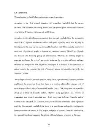 55
5.2. Conclusion
This subsection is classified according to the research questions;
According to the first research question, the researcher concluded that the factors
facilitate EAC members in trading on the basis of optimal price and quantity demand
were Non-tariff barriers, Exchange rate and Culture.
According to the second research question, this research concluded that the approaches
used by EAC regional members to achieve their goals regarding trade were Security in
the region; in this case we can say the establishment of East Africa standby force ; free
movement of goods and people, in this case we can say the use of ID in Kenya, Uganda
and Rwanda and Building quality of infrastructure. Whereby, the railway project is
expected to change the region‟s economic landscape by providing efficient and cost
effective rail transport for both freight and passengers. It is intended to reduce the cost of
doing business by reducing the cost of transport among the countries served by the
Northern Corridor
According to the third research question, using linear regression and Pearson correlation
coefficient, the researcher found that there is a positive relationship between cost of
quantity supplied and price of cement in Rwanda. Hence, EAC integration has a positive
effect on welfare of Rwanda traders, whereby using perception and opinion of
respondent, this research conclude that EAC integration influence Rwanda traders‟
welfare on the rate of 40.2%. And then, using secondary data and simple linear regression
analysis, this research concluded that there is a significance and positive relationship
between quantity of cement in EAC region and price of cement. From this relationship,
this research found and suggested the optimal (affordable) price of cement in Rwanda.
 