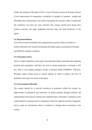 56
Finally, the entrance of Rwanda in EAC is a key of business success in Rwanda, because
of the improvement of competition, availability of quantity of products needed and
affordable price of the product. East Africa Community has a positive effect on individual
life conditions, but there are some obstacles that citizens should meet during their
business activities, like high competition between large and small businesses in the
region.
5.3. Recommendations
Even if this research found that EAC integration has a positive effect on welfare of
traders in Rwanda, this research recommends Rwandan traders, government of Rwanda
and MINEAC members as follows:
5.3.1 Rwandan traders
There is a high competition in the region, thus Rwandan traders need high skills regarding
business and competition. And then, the level of cement production in Rwanda is still
low, there is one company produces cement in Rwanda called CIMERWA. Therefore,
Rwandan traders should invest in cement industry in order to improve the level of
production and export of cement in the region.
5.3.2 Government of Rwanda
The country should try to provide incentives to producers within the country for
improvement of production and promotion of quality products through technical and
organizational innovations to enhance the competitiveness of Rwanda‟s industries on the
world market by exposing them to competition within the regional economic integration,
and to create an environment which is conducive to foreign direct investment in the
country.
 