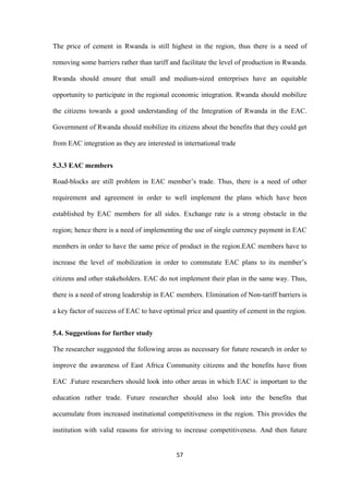 57
The price of cement in Rwanda is still highest in the region, thus there is a need of
removing some barriers rather than tariff and facilitate the level of production in Rwanda.
Rwanda should ensure that small and medium-sized enterprises have an equitable
opportunity to participate in the regional economic integration. Rwanda should mobilize
the citizens towards a good understanding of the Integration of Rwanda in the EAC.
Government of Rwanda should mobilize its citizens about the benefits that they could get
from EAC integration as they are interested in international trade
5.3.3 EAC members
Road-blocks are still problem in EAC member‟s trade. Thus, there is a need of other
requirement and agreement in order to well implement the plans which have been
established by EAC members for all sides. Exchange rate is a strong obstacle in the
region; hence there is a need of implementing the use of single currency payment in EAC
members in order to have the same price of product in the region.EAC members have to
increase the level of mobilization in order to commutate EAC plans to its member‟s
citizens and other stakeholders. EAC do not implement their plan in the same way. Thus,
there is a need of strong leadership in EAC members. Elimination of Non-tariff barriers is
a key factor of success of EAC to have optimal price and quantity of cement in the region.
5.4. Suggestions for further study
The researcher suggested the following areas as necessary for future research in order to
improve the awareness of East Africa Community citizens and the benefits have from
EAC .Future researchers should look into other areas in which EAC is important to the
education rather trade. Future researcher should also look into the benefits that
accumulate from increased institutional competitiveness in the region. This provides the
institution with valid reasons for striving to increase competitiveness. And then future
 