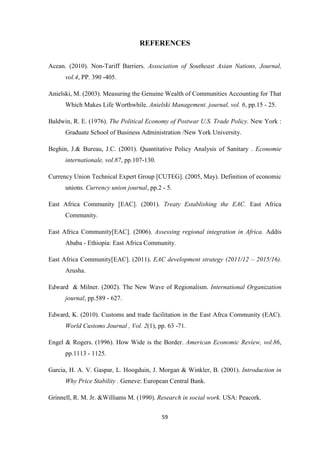 59
REFERENCES
Acean. (2010). Non-Tariff Barriers. Association of Southeast Asian Nations, Journal,
vol.4, PP. 390 -405.
Anielski, M. (2003). Measuring the Genuine Wealth of Communities Accounting for That
Which Makes Life Worthwhile. Anielski Management. journal, vol. 6, pp.15 - 25.
Baldwin, R. E. (1976). The Political Economy of Postwar U.S. Trade Policy. New York :
Graduate School of Business Administration /New York University.
Beghin, J.& Bureau, J.C. (2001). Quantitative Policy Analysis of Sanitary . Economie
internationale, vol.87, pp.107-130.
Currency Union Technical Expert Group [CUTEG]. (2005, May). Definition of economic
unions. Currency union journal, pp.2 - 5.
East Africa Community [EAC]. (2001). Treaty Establishing the EAC. East Africa
Community.
East Africa Community[EAC]. (2006). Assessing regional integration in Africa. Addis
Ababa - Ethiopia: East Africa Community.
East Africa Community[EAC]. (2011). EAC development strategy (2011/12 – 2015/16).
Arusha.
Edward & Milner. (2002). The New Wave of Regionalism. International Organization
journal, pp.589 - 627.
Edward, K. (2010). Customs and trade facilitation in the East Afrca Community (EAC).
World Customs Journal , Vol. 2(1), pp. 63 -71.
Engel & Rogers. (1996). How Wide is the Border. American Economic Review, vol.86,
pp.1113 - 1125.
Garcia, H. A. V. Gaspar, L. Hoogduin, J. Morgan & Winkler, B. (2001). Introduction in
Why Price Stability . Geneve: European Central Bank.
Grinnell, R. M. Jr. &Williams M. (1990). Research in social work. USA: Peacork.
 