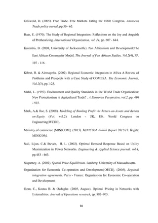 60
Griswold, D. (2005). Free Trade, Free Markets Rating the 108th Congress. American
Trade policy ournal, pp.50 - 65.
Haas, E. (1970). The Study of Regional Integration: Reflections on the Joy and Anguish
of Pretheorizing. International Organization, vol. 24, pp. 607 - 644.
Katembo, B. (2008, University of Jacksonville). Pan Africanism and Development:The
East African Community Model. The Journal of Pan African Studies, Vol.2(4), PP.
107 - 116.
Kibret, H. & Alemayehu. (2002). Regional Economic Integration in Africa A Review of
Problems and Prospects with a Case Study of COMESA. The Economic Journal,
Vol.2(3), pp.1-25.
Mahé, L. (1997). Environment and Quality Standards in the World Trade Organization:
New Protectionism in Agricultural Trade? . A European Perspective, vol.2, pp. 480
- 503.
Mark, A.& Ilse, S. (2008). Modeling of Banking Profit via Return-on-Assets and Return
on-Equity (Vol. vol.2). London - UK, UK: World Congress on
Engineering(WCOE).
Ministry of commerce [MINICOM]. (2013). MINICOM Annual Report 2012/13. Kigali:
MINICOM.
Nali, Lijun, C.& Steven, H. L. (2002). Optimal Demand Response Based on Utility
Maximization in Power Networks. Engineering & Applied Science journal, vol.4,
pp.453 - 463.
Nagurney, A. (2002). Spatial Price Equilibrium. Isenberg: University of Massachusetts.
Organization for Economic Co-operation and Development[OECD]. (2005). Regional
integration agrrements. Paris - France: Organization for Economic Co-operation
and Development.
Ozan, C., Kostas B. & Ozdaglar. (2005, August). Optimal Pricing in Networks with
Externalities. Journal of Operations research, pp. 883–905.
 