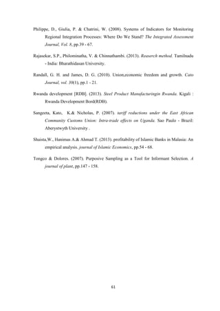 61
Philippe, D., Giulia, P. & Chatrini, W. (2008). Systems of Indicators for Monitoring
Regional Integration Processes: Where Do We Stand? The Integrated Assessment
Journal, Vol. 8, pp.39 - 67.
Rajasekar, S.P., Philominatha, V. & Chinnathambi. (2013). Reaserch method. Tamilnadu
- India: Bharathidasan University.
Randall, G. H. and James, D. G. (2010). Union,economic freedom and growth. Cato
Journal, vol. 30(1), pp.1 - 21.
Rwanda development [RDB]. (2013). Steel Product Manufacturingin Rwanda. Kigali :
Rwanda Development Bord(RDB).
Sangeeta, Kato, K.& Nicholas, P. (2007). tariff reductions under the East African
Community Customs Union: Intra-trade effects on Uganda. Sao Paulo - Brazil:
Aberystwyth University .
Shaista,W., Hanimas A.& Ahmad T. (2013). profitability of Islamic Banks in Malasia: An
empirical analysis. journal of Islamic Economics, pp.54 - 68.
Tongco & Dolores. (2007). Purposive Sampling as a Tool for Informant Selection. A
journal of plant, pp.147 - 158.
 