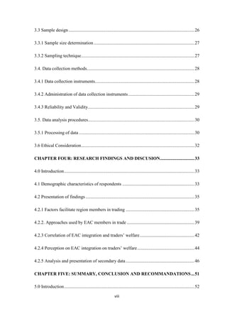 viii
3.3 Sample design ..............................................................................................................26
3.3.1 Sample size determination........................................................................................27
3.3.2 Sampling technique...................................................................................................27
3.4. Data collection methods..............................................................................................28
3.4.1 Data collection instruments.......................................................................................28
3.4.2 Administration of data collection instruments..........................................................29
3.4.3 Reliability and Validity.............................................................................................29
3.5. Data analysis procedures.............................................................................................30
3.5.1 Processing of data .....................................................................................................30
3.6 Ethical Consideration...................................................................................................32
CHAPTER FOUR: RESEARCH FINDINGS AND DISCUSION..............................33
4.0 Introduction..................................................................................................................33
4.1 Demographic characteristics of respondents ...............................................................33
4.2 Presentation of findings ...............................................................................................35
4.2.1 Factors facilitate region members in trading ............................................................35
4.2.2. Approaches used by EAC members in trade ...........................................................39
4.2.3 Correlation of EAC integration and traders‟ welfare................................................42
4.2.4 Perception on EAC integration on traders‟ welfare..................................................44
4.2.5 Analysis and presentation of secondary data............................................................46
CHAPTER FIVE: SUMMARY, CONCLUSION AND RECOMMANDATIONS...51
5.0 Introduction..................................................................................................................52
 