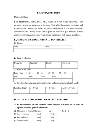 67
Research Questionnaire
Dear Respondent,
I am HABIMANA THEOGENE, MBA student at Mount Kenya University. I am
currently carrying out a research on the topic “East Africa Community Integration and
Rwanda traders‟ welfare” as part of my course requirements, it is a purely academic
questionnaire and I kindly request you to spare few minutes of your time and express
your views on the questions below, your answers were treated with greatest confidence.
I. QUESTIONS REGARDING PERSONAL IDENTIFICATION
1. Gender
Male Female
2. Level of education
University Secondary Primary No-formal
3. How old are you?
Less than 21
years
21 – 25
years
26 – 30
years
31– 35
years
>35
4. How long have you experienced with cement trade in EAC especially in Rwanda?
Less than 2 years 2 – 4 years 4 – 6 years Above six years
II. EAST AFRICA COMMUNITY INTEGRATION QUESTIONS’
5. Do the following Factors facilitate region members in trading on the basis of
optimal price and quantity of cement?
a) Elimination of Non-tariff-barriers Yes [ ] No [ ]
b) Rate of exchange Yes [ ] No [ ]
c) Free-trade area Yes [ ] No [ ]
d) Customs union Yes [ ] No [ ]
 