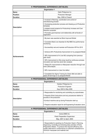 Description
 Responsible for assisting my Production Head in Planning,
Organizing, Controllig and directing daily activities of Parts
Preparation Station. To produce the required efficiency and
quality yield level in conformance to customer's schedule at a
minimum manpower and material cost
Ionics EMS Inc.
Parts Preparation Supervisor
May, 2001 to April, 2003
v PROFESSIONAL EXPERIENCE (DETAILED)
Organization 3
Name
Position
Duration
Position Production Engineer
Duration Aug, 2004 to May 2006
Description
 Responsible for monitoring and controlling my subordinates
 Prepares Work Instructions and any procedures relative to
process in the production
Conduct machine set-up during Production start up
 Prepare evaluation report for all Engineering Evaluation done
v PROFESSIONAL EXPERIENCE (DETAILED)
Organization 2
Name Katolec Philippines Inc
 59% improvement on My scrap result by continuous process
innovation and real time worst item analysis
 Obtain 6% improvement on Manpower reduction through real
time LOB analysis
 58% improvement on User line defect
 Completed Six Sigma Training for Green Belt and able to
apply all learnings to my assigned Model
 Overseeing production process and drawing up of Production
Schedule
 Initiated everal projects for Productivity Increase and Cost
Redution purposes
 Promotes good teamwor and relationship with all levels of
organiztion
Description
 Consistent Best Line Awardee for My MBO line performance
monitoring
Achievements
 My team was awarded as Most Improved Model
 Successfully met and maintain all Production KPI for 2015
 Achieve 20% Productivity Improvement of my assigned Model
 38% Improvement of In Line NG comparing from previous
year result
v PROFESSIONAL EXPERIENCE (DETAILED)
May, 2006 to Present
 Involved in Planning, coordination and control of
manufacturing process
Duration
Organization 1
Optis Philippines IncName
Position Production Manager
 