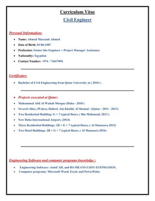 Curriculum Vitae
Civil Engineer
Personal Information:
 Name: Ahmed Marzouk Ahmed
 Date of Birth: 01/06/1987
 Profession: Senior Site Engineer – Project Manager Assistance
 Nationality: Egyptian
 Contact Number: +974 - 74417094
‫ـــــــــــــــــــــــــــــــــــــــــــــــــــــــــــــــــــــــــــــــــــــــــــــــــــــــــــــــــــــــــــــ‬‫ــــــــــــــــــــــــــــــــــــــــــــــــــــــــــــــــــــــــــــــــ‬
Certificates:
 Bachelor of Civil Engineering from Qatar University at ( 2010 ) .
‫ـــــــــــــــــــــــــــــــــــــــــــــــــــــــــــــــــــــــــــــــــــــــــــــــــــــــــــــــــــــــــــــ‬‫ـــــــــــــــــــــــــــــــــــــــــــــــــــــــــــــــ‬‫ـــــــــــــــــ‬
 Projects executed at Qatar:
 Mohammed Abd Al Wahab Mosque (Doha - 2010 )
 Several villas, (Wakra, Duheel, Ain Khalid, Al Shamal - (Qatar : 2011 - 2013)
 Two Residential Building: G + 7 typical floors, ( Bin Mahmoud, 2013 )
 New Doha International Airport, (2014)
 Three Residential Buildings: 2B + G + 7 typical floors, ( Al Mansoora 2015)
 Two Hotel Buildings: 2B + G + 7 typical floors, ( Al Mansoora 2016)
‫ــــــــــــــــــــــــــــــــــــــــــــــــــــــــــــــــــــــــــــــــ‬‫ـــــــــــــــــــــــــــــــــــــــــــــــــــــــــــــــــــــــــــــــــــــــــــــــــــــــــــــــــــــــــــــ‬
Engineering Software and computer programs knowledge :
 Engineering Software: AutoCAD, and RS-MEANS COST-ESTIMATION.
 Computer programs: Microsoft Word, Excel, and PowerPoint.
 