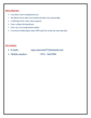 More about me:
 I am able to start working from now.
 My Qatari Visa is able to be transferred under your sponsorship.
 I will bring N.O.C. letter when required.
 I have a Qatari driving license.
 I have my own transportation facility.
 I was born at Doha-Qatar (June 1987) and I live in this city since that date.
For Contact:
 E-mail : eng.a.marzouk77@hotmail.com
 Mobile number: +974 - 74417094
 