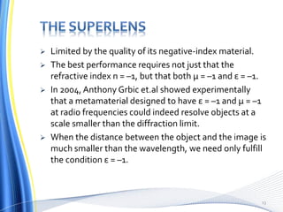  Limited by the quality of its negative-index material.
 The best performance requires not just that the
refractive index n = –1, but that both μ = –1 and ε = –1.
 In 2004, Anthony Grbic et.al showed experimentally
that a metamaterial designed to have ε = –1 and μ = –1
at radio frequencies could indeed resolve objects at a
scale smaller than the diffraction limit.
 When the distance between the object and the image is
much smaller than the wavelength, we need only fulfill
the condition ε = –1.
13
 