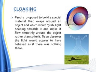  Pendry proposed to build a special
material that wraps around an
object and which would 'grab' light
heading towards it and make it
flow smoothly around the object
rather than strike it. To an observer
the light would appear to have
behaved as if there was nothing
there.
15
 