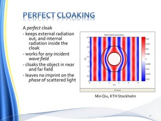 A perfect cloak
- keeps external radiation
out, and internal
radiation inside the
cloak
- works for any incident
wave field
- cloaks the object in near
and far field
- leaves no imprint on the
phase of scattered light
Min Qiu, KTH Stockholm
17
 