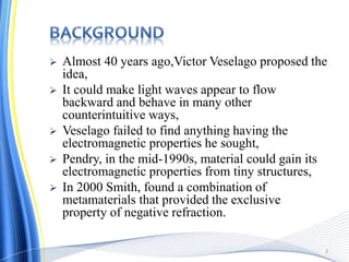  Almost 40 years ago,Victor Veselago proposed the
idea,
 It could make light waves appear to flow
backward and behave in many other
counterintuitive ways,
 Veselago failed to find anything having the
electromagnetic properties he sought,
 Pendry, in the mid-1990s, material could gain its
electromagnetic properties from tiny structures,
 In 2000 Smith, found a combination of
metamaterials that provided the exclusive
property of negative refraction.
3
 