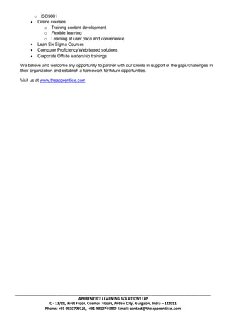 _______________________________________________________________________________________________
APPRENTIICE LEARNING SOLUTIONS LLP
C - 13/28, First Floor, Cosmos Floors, Ardee City, Gurgaon, India – 122011
Phone: +91 9810709126, +91 9810744880 Email: contact@theapprentiice.com
o ISO9001
 Online courses
o Training content development
o Flexible learning
o Learning at user pace and convenience
 Lean Six Sigma Courses
 Computer Proficiency Web based solutions
 Corporate Offsite leadership trainings
We believe and welcome any opportunity to partner with our clients in support of the gaps/challenges in
their organization and establish a framework for future opportunities.
Visit us at www.theapprentiice.com
 