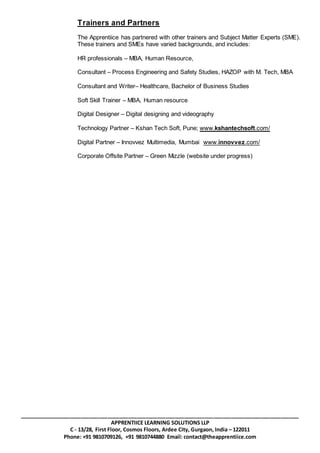 _______________________________________________________________________________________________
APPRENTIICE LEARNING SOLUTIONS LLP
C - 13/28, First Floor, Cosmos Floors, Ardee City, Gurgaon, India – 122011
Phone: +91 9810709126, +91 9810744880 Email: contact@theapprentiice.com
Trainers and Partners
The Apprentiice has partnered with other trainers and Subject Matter Experts (SME).
These trainers and SMEs have varied backgrounds, and includes:
HR professionals – MBA, Human Resource,
Consultant – Process Engineering and Safety Studies, HAZOP with M. Tech, MBA
Consultant and Writer– Healthcare, Bachelor of Business Studies
Soft Skill Trainer – MBA, Human resource
Digital Designer – Digital designing and videography
Technology Partner – Kshan Tech Soft, Pune; www.kshantechsoft.com/
Digital Partner – Innovvez Multimedia, Mumbai www.innovvez.com/
Corporate Offsite Partner – Green Mizzle (website under progress)
 