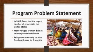 Program Problem Statement
• In 2012, Texas had the largest
number of refugees in the
United States
• Many refugee women did not
receive proper health care
• Refugee women only receive
free health care for 8 months
 