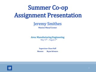 1
Summer Co-op
Assignment Presentation
Jeremy Smithes
MarionMetal Center
Area: Manufacturing Engineering
May 13th – August 2nd
Supervisor: Dave Hall
Mentor: Bryon Winters
 