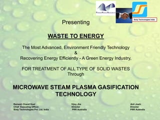 Presenting
WASTE TO ENERGY
The Most Advanced, Environment Friendly Technology
&
Recovering Energy Efficiently - A Green Energy Industry,
FOR TREATMENT OF ALL TYPE OF SOLID WASTES
Through
MICROWAVE STEAM PLASMA GASIFICATION
TECHNOLOGY
Ramesh Chand Goel Vijoy Jha Anil Joshi
Chief Executing Officer, Director Director
Sixty Technologies Pvt. Ltd. India PRR Australia PRR Australia
Sixty Technologies India
 