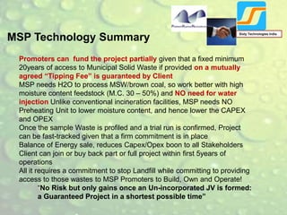 MSP Technology Summary
Sixty Technologies India
Promoters can fund the project partially given that a fixed minimum
20years of access to Municipal Solid Waste if provided on a mutually
agreed “Tipping Fee” is guaranteed by Client
MSP needs H2O to process MSW/brown coal, so work better with high
moisture content feedstock (M.C. 30 – 50%) and NO need for water
injection Unlike conventional incineration facilities, MSP needs NO
Preheating Unit to lower moisture content, and hence lower the CAPEX
and OPEX
Once the sample Waste is profiled and a trial run is confirmed, Project
can be fast-tracked given that a firm commitment is in place
Balance of Energy sale, reduces Capex/Opex boon to all Stakeholders
Client can join or buy back part or full project within first 5years of
operations
All it requires a commitment to stop Landfill while committing to providing
access to those wastes to MSP Promoters to Build, Own and Operate!
“No Risk but only gains once an Un-incorporated JV is formed:
a Guaranteed Project in a shortest possible time”
 
