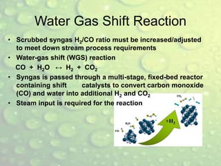 Water Gas Shift Reaction
• Scrubbed syngas H2/CO ratio must be increased/adjusted
to meet down stream process requirements
• Water-gas shift (WGS) reaction
CO + H2O ↔ H2 + CO2
• Syngas is passed through a multi-stage, fixed-bed reactor
containing shift catalysts to convert carbon monoxide
(CO) and water into additional H2 and CO2
• Steam input is required for the reaction
 