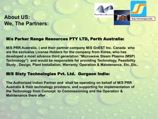 About US:
We, The Partners:
Sixty Technologies India
M/s Parker Range Resources PTY LTD, Perth Australia:
M/S PRR Australia, ( and their partner company M/S GnEST Inc. Canada who
are the exclusive License Holders for the company from Korea, who has
developed a most advance third generation “Microwave Steam Plasma (MSP)
Technology”) and would be responsible for providing Technology, Feasibility
Study , Design, Plant Installation, Warranty, Operation & Maintenance, Etc.,Etc..
M/S Sixty Technologies Pvt. Ltd. Gurgaon India:
The Authorized Indian Partner and shall be operating on behalf of M/S PRR
Australia & their technology providers, and supporting for implementation of
the Technology from Concept to Commissioning and the Operation &
Maintenance there after .
 
