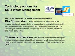 Sixty Technologies
India
Technology options for
Solid Waste Management
The technology options available are based on either
Bio Conversion : Bio Conversion are applicable to the
organic fraction of wastes, to form compost or to generate biogas such
as methane (waste to energy) and residual sludge (manure). Various
technologies are available for composting such as aerobic, anaerobic
and vermi-composting.
Thermal conversion :The thermal conversion technologies
are incineration with or with out heat recovery, pyrolysis and gasification,
plasma pyrolysis and pelletization or production of Refuse Derived Fuel
(RDF).
 