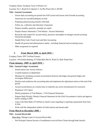 Company Name: Goodyear Tyres VietNam LLC
Location: No 1, Road No 8, Quarter 5, An Phu Ward, Dist 2, HCMC
Title: Genenal Accountant
- Ensure daily accounting are posted into SAP system and ensure end of month accounting
transaction are recorded adequate on time
- Preparing and processing transfer with bank
- Follow up , collection and allocation of payment
- Prepare monthly, quarterly ,annually tax report
- Prepare finance statements ( Trial balance , Income Statement)
- Reconcile and control GL account timely, proactive and update to manager unusal accouting
transaction promptly
- Handle Petty Cash, Fixed Asset and Sale Accounting
- Handle all general and administrative matter , including financial and accounting issues
- Other assignment as required
2. From March 2008 to April 2010 :
Company Name: PPF VietNam Finance
Location: 194 Golden Buiding, 473 Điện Biên Phủ St, Ward 25, Binh Thanh Dist
From January 2009 to April 2010 :
Title: Genenal Ledger Accountant
- Jounal entries into Accnet software
- Located expenses as department
- Maintain GL including accounts reconciliation between sub-ledger and general ledger and
investigate differences
- Disclose and synthesize the accounting data and implement the adjustment entries at the end of the
period
- Acount reconciliation on a timely basic to indentify any errors misstatement for correction
- Prepration VAT report
- Montly prepration of Trial Balance , VAS Financial Statement
- Prepare Daily/Weekly/ Montly Financial Statement for the Chief Accountant to check and approve
before sending to SBV
- Liaise with State Bank of VietNam to clarify issues regarding to reporting requirement from time
to time
- Work with the independent auditor for both interim and annual audit
From March to December 2008 :
Title: Account Receivable
Main Duty: Manage a part of Account Receivable :
- Pair Principal, Interest Income of installments received from Clients through bank transfer.
 