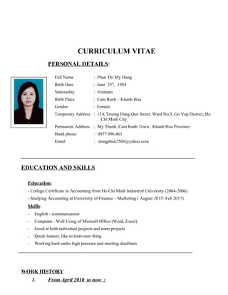 CURRICULUM VITAE
PERSONAL DETAILS:
Full Name : Phan Thi My Dung
Birth Date : June 25th
, 1984
Nationality : Vietnam
Birth Place : Cam Ranh – Khanh Hoa
Gender : Female
Temporary Address : 13A Truong Dang Que Street, Ward No 3, Go Vap District, Ho
Chi Minh City.
Permanent Address : My Thanh, Cam Ranh Town, Khanh Hoa Province
Hand phone : 0977.996.861
Email : dungphan2506@yahoo.com
EDUCATION AND SKILLS
Education:
- College Certificate in Accounting from Ho Chi Minh Industrial University (2004-2006).
- Studying Accounting at University of Finance – Marketing ( August 2015- Feb 2017)
Skills:
- English : communication
- Computer : Well Using of Mirosoft Office (Word, Excel)
- Good at both individual projects and team projects
- Quick learner, like to learn new thing
- Working hard under high pressure and meeting deadlines
WORK HISTORY
1. From April 2010 to now :
 