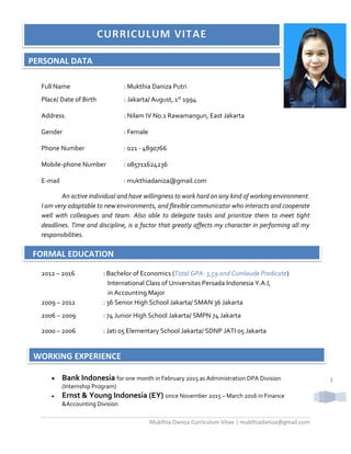 Mukthia Daniza Curriculum Vitae | mukthiadaniza@gmail.com
1
Full Name : Mukthia Daniza Putri
Place/ Date of Birth : Jakarta/ August, 1st 1994
Address : Nilam IV No.1 Rawamangun, East Jakarta
Gender : Female
Phone Number : 021 - 4890766
Mobile-phone Number : 085711624236
E-mail : mukthiadaniza@gmail.com
An active individual and have willingness to work hard on any kind of working environment.
I am very adaptable to new environments, and flexible communicator who interacts and cooperate
well with colleagues and team. Also able to delegate tasks and prioritize them to meet tight
deadlines. Time and discipline, is a factor that greatly affects my character in performing all my
responsibilities.
2012 – 2016 : Bachelor of Economics (Total GPA: 3,59 and Cumlaude Predicate)
International Class of Universitas Persada Indonesia Y.A.I,
in Accounting Major
2009 – 2012 : 36 Senior High School Jakarta/ SMAN 36 Jakarta
2006 – 2009 : 74 Junior High School Jakarta/ SMPN 74 Jakarta
2000 – 2006 : Jati 05 Elementary School Jakarta/ SDNP JATI 05 Jakarta
 Bank Indonesia for one month in February 2015 as Administration DPA Division
(Internship Program)
 Ernst & Young Indonesia (EY) since November 2015 – March 2016 in Finance
&Accounting Division
PERSONAL DATA
FORMAL EDUCATION
WORKING EXPERIENCE
 