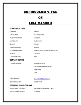 CURRICULUM VITAE
OF
LISA MASUKU
PERSONAL DETAILS
SURNAME : MASUKU
FIRST NAMES : LISA SANELISIWE
PASSPORT NUMBER : BN762484
NATIONALITY : ZIMBABWEAN
GENDER : FEMALE
HOME LANGUAGE : NDEBELE
OTHER LANGUAGES : ENGLISH, ZULU, SHONA, XHOSA, SOTHO
HEALTH : EXCELLENT
CRIMINAL RECORD : NONE
CONTACT DETAILS
PHYSICAL ADDRESS : 107 QUEENS GATE
CNR QUEENS & EMPIRE STREET
PARKTOWN
2193
EMAIL ADDRESS : masukulisa17@yahoo.com
CONTACT NUMBER : 084 809 7648
ACADEMIC QUALIFICATIONS
HIGH SCHOOL ATTENDED : FREEDOM COMMUNITY COLLEGE
HIGHEST GRADE PASSED : GRADE 12
 
