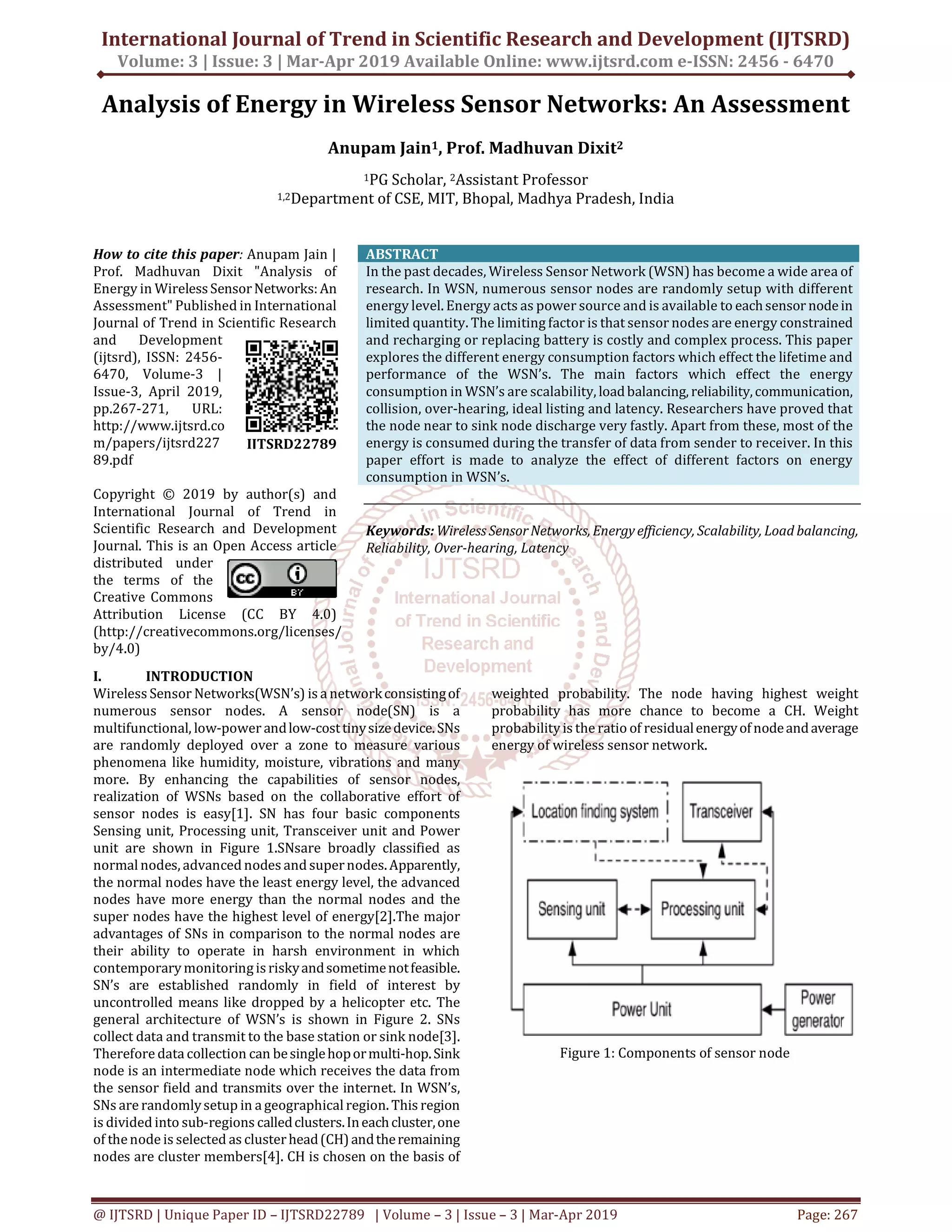 International Journal of Trend in Scientific Research and Development (IJTSRD)
Volume: 3 | Issue: 3 | Mar-Apr 2019 Available Online: www.ijtsrd.com e-ISSN: 2456 - 6470
@ IJTSRD | Unique Paper ID – IJTSRD22789 | Volume – 3 | Issue – 3 | Mar-Apr 2019 Page: 267
Analysis of Energy in Wireless Sensor Networks: An Assessment
Anupam Jain1, Prof. Madhuvan Dixit2
1PG Scholar, 2Assistant Professor
1,2Department of CSE, MIT, Bhopal, Madhya Pradesh, India
How to cite this paper: Anupam Jain |
Prof. Madhuvan Dixit "Analysis of
Energy in WirelessSensorNetworks:An
Assessment" Published in International
Journal of Trend in Scientific Research
and Development
(ijtsrd), ISSN: 2456-
6470, Volume-3 |
Issue-3, April 2019,
pp.267-271, URL:
http://www.ijtsrd.co
m/papers/ijtsrd227
89.pdf
Copyright © 2019 by author(s) and
International Journal of Trend in
Scientific Research and Development
Journal. This is an Open Access article
distributed under
the terms of the
Creative Commons
Attribution License (CC BY 4.0)
(http://creativecommons.org/licenses/
by/4.0)
ABSTRACT
In the past decades, Wireless Sensor Network (WSN) has become a wide area of
research. In WSN, numerous sensor nodes are randomly setup with different
energy level. Energy acts as power source and is available to eachsensor nodein
limited quantity. The limiting factor is that sensor nodes are energy constrained
and recharging or replacing battery is costly and complex process. This paper
explores the different energy consumption factors which effect the lifetime and
performance of the WSN’s. The main factors which effect the energy
consumption in WSN’s are scalability, loadbalancing, reliability,communication,
collision, over-hearing, ideal listing and latency. Researchers have proved that
the node near to sink node discharge very fastly. Apart from these, most of the
energy is consumed during the transfer of data from sender to receiver. In this
paper effort is made to analyze the effect of different factors on energy
consumption in WSN’s.
Keywords: Wireless SensorNetworks,Energyefficiency, Scalability, Load balancing,
Reliability, Over-hearing, Latency
I. INTRODUCTION
Wireless Sensor Networks(WSN’s) is a networkconsistingof
numerous sensor nodes. A sensor node(SN) is a
multifunctional, low-power andlow-costtinysizedevice.SNs
are randomly deployed over a zone to measure various
phenomena like humidity, moisture, vibrations and many
more. By enhancing the capabilities of sensor nodes,
realization of WSNs based on the collaborative effort of
sensor nodes is easy[1]. SN has four basic components
Sensing unit, Processing unit, Transceiver unit and Power
unit are shown in Figure 1.SNsare broadly classified as
normal nodes, advanced nodes and supernodes. Apparently,
the normal nodes have the least energy level, the advanced
nodes have more energy than the normal nodes and the
super nodes have the highest level of energy[2].The major
advantages of SNs in comparison to the normal nodes are
their ability to operate in harsh environment in which
contemporary monitoringisriskyandsometimenotfeasible.
SN’s are established randomly in field of interest by
uncontrolled means like dropped by a helicopter etc. The
general architecture of WSN’s is shown in Figure 2. SNs
collect data and transmit to the base station or sink node[3].
Therefore data collection can besinglehopormulti-hop.Sink
node is an intermediate node which receives the data from
the sensor field and transmits over the internet. In WSN’s,
SNs are randomlysetup in a geographical region. This region
is divided into sub-regions calledclusters.Ineachcluster,one
of thenode is selected as clusterhead(CH)andtheremaining
nodes are cluster members[4]. CH is chosen on the basis of
weighted probability. The node having highest weight
probability has more chance to become a CH. Weight
probability is the ratio of residualenergyofnodeandaverage
energy of wireless sensor network.
Figure 1: Components of sensor node
IJTSRD22789
 
