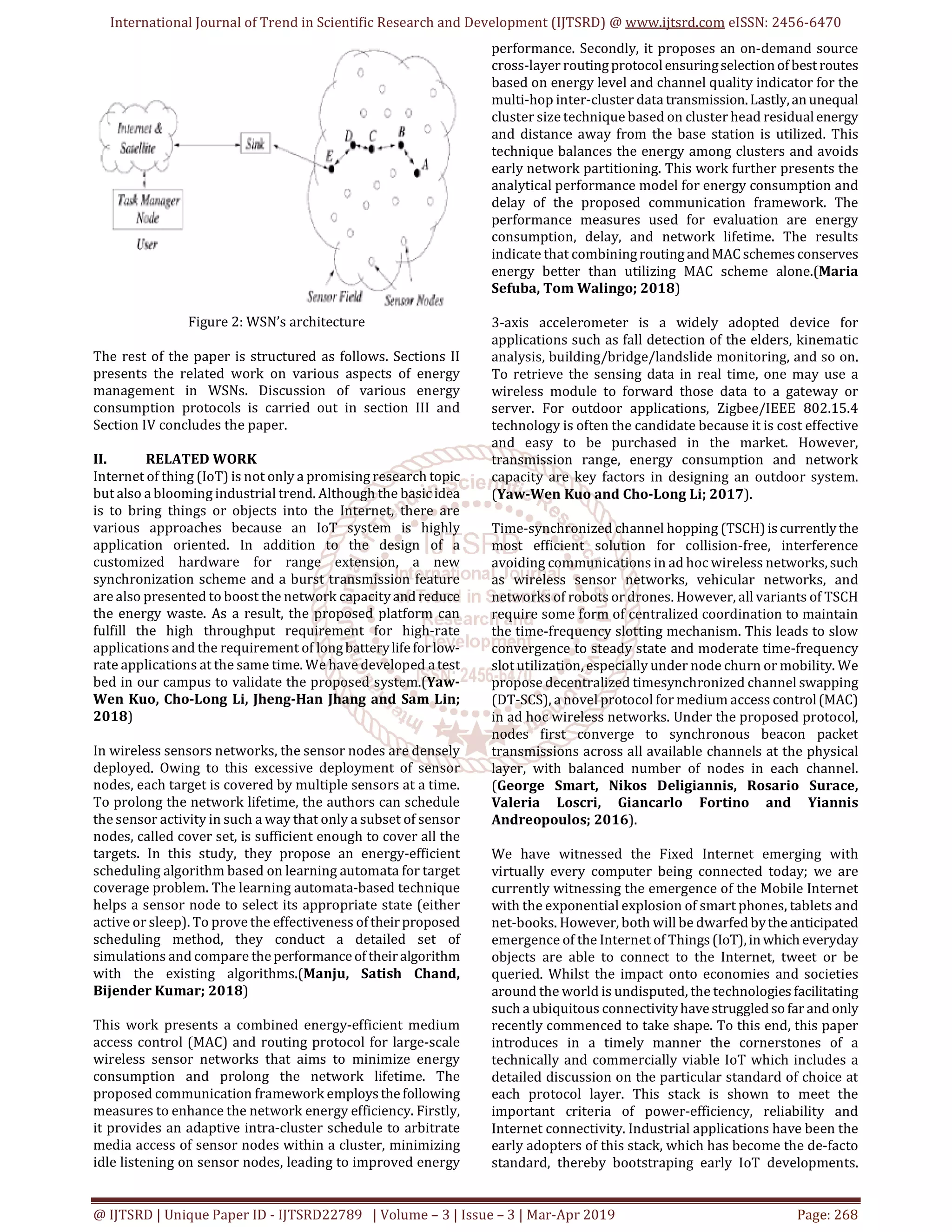 International Journal of Trend in Scientific Research and Development (IJTSRD) @ www.ijtsrd.com eISSN: 2456-6470
@ IJTSRD | Unique Paper ID - IJTSRD22789 | Volume – 3 | Issue – 3 | Mar-Apr 2019 Page: 268
Figure 2: WSN’s architecture
The rest of the paper is structured as follows. Sections II
presents the related work on various aspects of energy
management in WSNs. Discussion of various energy
consumption protocols is carried out in section III and
Section IV concludes the paper.
II. RELATED WORK
Internet of thing (IoT) is not only a promising research topic
but also a blooming industrial trend. Although the basicidea
is to bring things or objects into the Internet, there are
various approaches because an IoT system is highly
application oriented. In addition to the design of a
customized hardware for range extension, a new
synchronization scheme and a burst transmission feature
are also presented to boost the network capacityand reduce
the energy waste. As a result, the proposed platform can
fulfill the high throughput requirement for high-rate
applications and the requirement of longbatterylifeforlow-
rate applications at the same time. We have developed atest
bed in our campus to validate the proposed system.(Yaw-
Wen Kuo, Cho-Long Li, Jheng-Han Jhang and Sam Lin;
2018)
In wireless sensors networks, the sensor nodes are densely
deployed. Owing to this excessive deployment of sensor
nodes, each target is covered by multiple sensors at a time.
To prolong the network lifetime, the authors can schedule
the sensor activity in such a way that only a subset of sensor
nodes, called cover set, is sufficient enough to cover all the
targets. In this study, they propose an energy-efficient
scheduling algorithm based on learning automata for target
coverage problem. The learning automata-based technique
helps a sensor node to select its appropriate state (either
active or sleep). To prove the effectiveness oftheirproposed
scheduling method, they conduct a detailed set of
simulations and compare theperformanceof theiralgorithm
with the existing algorithms.(Manju, Satish Chand,
Bijender Kumar; 2018)
This work presents a combined energy-efficient medium
access control (MAC) and routing protocol for large-scale
wireless sensor networks that aims to minimize energy
consumption and prolong the network lifetime. The
proposed communication framework employsthefollowing
measures to enhance the network energy efficiency. Firstly,
it provides an adaptive intra-cluster schedule to arbitrate
media access of sensor nodes within a cluster, minimizing
idle listening on sensor nodes, leading to improved energy
performance. Secondly, it proposes an on-demand source
cross-layer routingprotocolensuringselectionofbestroutes
based on energy level and channel quality indicator for the
multi-hop inter-cluster data transmission.Lastly,anunequal
cluster size technique based on cluster head residualenergy
and distance away from the base station is utilized. This
technique balances the energy among clusters and avoids
early network partitioning. This work further presents the
analytical performance model for energy consumption and
delay of the proposed communication framework. The
performance measures used for evaluation are energy
consumption, delay, and network lifetime. The results
indicate that combiningroutingandMAC schemes conserves
energy better than utilizing MAC scheme alone.(Maria
Sefuba, Tom Walingo; 2018)
3-axis accelerometer is a widely adopted device for
applications such as fall detection of the elders, kinematic
analysis, building/bridge/landslide monitoring, and so on.
To retrieve the sensing data in real time, one may use a
wireless module to forward those data to a gateway or
server. For outdoor applications, Zigbee/IEEE 802.15.4
technology is often the candidate because it is cost effective
and easy to be purchased in the market. However,
transmission range, energy consumption and network
capacity are key factors in designing an outdoor system.
(Yaw-Wen Kuo and Cho-Long Li; 2017).
Time-synchronized channel hopping (TSCH)iscurrently the
most efficient solution for collision-free, interference
avoiding communications in ad hoc wireless networks, such
as wireless sensor networks, vehicular networks, and
networks of robots or drones. However, all variants of TSCH
require some form of centralized coordination to maintain
the time-frequency slotting mechanism. This leads to slow
convergence to steady state and moderate time-frequency
slot utilization, especially under node churn or mobility. We
propose decentralized timesynchronized channel swapping
(DT-SCS), a novel protocol for medium access control(MAC)
in ad hoc wireless networks. Under the proposed protocol,
nodes first converge to synchronous beacon packet
transmissions across all available channels at the physical
layer, with balanced number of nodes in each channel.
(George Smart, Nikos Deligiannis, Rosario Surace,
Valeria Loscri, Giancarlo Fortino and Yiannis
Andreopoulos; 2016).
We have witnessed the Fixed Internet emerging with
virtually every computer being connected today; we are
currently witnessing the emergence of the Mobile Internet
with the exponential explosion of smart phones, tablets and
net-books. However, both will be dwarfed bythe anticipated
emergence of the Internet of Things(IoT),inwhich everyday
objects are able to connect to the Internet, tweet or be
queried. Whilst the impact onto economies and societies
around the world is undisputed, the technologies facilitating
such a ubiquitous connectivityhavestruggledsofar and only
recently commenced to take shape. To this end, this paper
introduces in a timely manner the cornerstones of a
technically and commercially viable IoT which includes a
detailed discussion on the particular standard of choice at
each protocol layer. This stack is shown to meet the
important criteria of power-efficiency, reliability and
Internet connectivity. Industrial applications have been the
early adopters of this stack, which has become the de-facto
standard, thereby bootstraping early IoT developments.
 