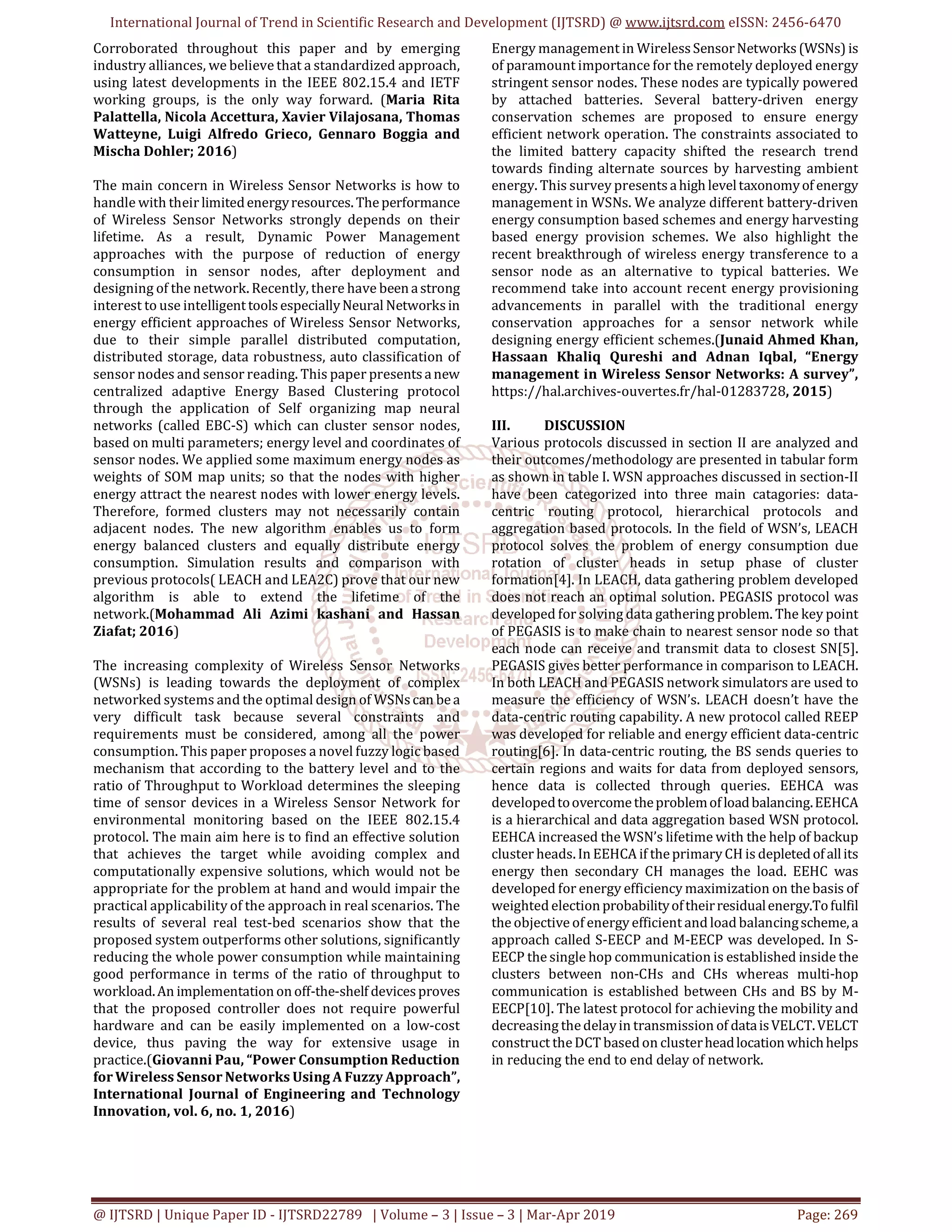 International Journal of Trend in Scientific Research and Development (IJTSRD) @ www.ijtsrd.com eISSN: 2456-6470
@ IJTSRD | Unique Paper ID - IJTSRD22789 | Volume – 3 | Issue – 3 | Mar-Apr 2019 Page: 269
Corroborated throughout this paper and by emerging
industry alliances, we believe that a standardized approach,
using latest developments in the IEEE 802.15.4 and IETF
working groups, is the only way forward. (Maria Rita
Palattella, Nicola Accettura, Xavier Vilajosana, Thomas
Watteyne, Luigi Alfredo Grieco, Gennaro Boggia and
Mischa Dohler; 2016)
The main concern in Wireless Sensor Networks is how to
handle with their limitedenergyresources. Theperformance
of Wireless Sensor Networks strongly depends on their
lifetime. As a result, Dynamic Power Management
approaches with the purpose of reduction of energy
consumption in sensor nodes, after deployment and
designing of the network. Recently, there have beenastrong
interest to use intelligenttoolsespeciallyNeural Networksin
energy efficient approaches of Wireless Sensor Networks,
due to their simple parallel distributed computation,
distributed storage, data robustness, auto classification of
sensor nodes and sensor reading. This paper presentsanew
centralized adaptive Energy Based Clustering protocol
through the application of Self organizing map neural
networks (called EBC-S) which can cluster sensor nodes,
based on multi parameters; energy level and coordinates of
sensor nodes. We applied some maximum energy nodes as
weights of SOM map units; so that the nodes with higher
energy attract the nearest nodes with lower energy levels.
Therefore, formed clusters may not necessarily contain
adjacent nodes. The new algorithm enables us to form
energy balanced clusters and equally distribute energy
consumption. Simulation results and comparison with
previous protocols( LEACH and LEA2C) prove that our new
algorithm is able to extend the lifetime of the
network.(Mohammad Ali Azimi kashani and Hassan
Ziafat; 2016)
The increasing complexity of Wireless Sensor Networks
(WSNs) is leading towards the deployment of complex
networked systems and the optimal design of WSNscan bea
very difficult task because several constraints and
requirements must be considered, among all the power
consumption. This paper proposes a novel fuzzy logic based
mechanism that according to the battery level and to the
ratio of Throughput to Workload determines the sleeping
time of sensor devices in a Wireless Sensor Network for
environmental monitoring based on the IEEE 802.15.4
protocol. The main aim here is to find an effective solution
that achieves the target while avoiding complex and
computationally expensive solutions, which would not be
appropriate for the problem at hand and would impair the
practical applicability of the approach in real scenarios. The
results of several real test-bed scenarios show that the
proposed system outperforms other solutions, significantly
reducing the whole power consumption while maintaining
good performance in terms of the ratio of throughput to
workload.An implementationonoff-the-shelf devicesproves
that the proposed controller does not require powerful
hardware and can be easily implemented on a low-cost
device, thus paving the way for extensive usage in
practice.(Giovanni Pau, “Power Consumption Reduction
for Wireless Sensor Networks Using A Fuzzy Approach”,
International Journal of Engineering and Technology
Innovation, vol. 6, no. 1, 2016)
Energy management in WirelessSensorNetworks(WSNs) is
of paramount importance for the remotely deployed energy
stringent sensor nodes. These nodes are typically powered
by attached batteries. Several battery-driven energy
conservation schemes are proposed to ensure energy
efficient network operation. The constraints associated to
the limited battery capacity shifted the research trend
towards finding alternate sources by harvesting ambient
energy. This survey presentsahigh leveltaxonomyof energy
management in WSNs. We analyze different battery-driven
energy consumption based schemes and energy harvesting
based energy provision schemes. We also highlight the
recent breakthrough of wireless energy transference to a
sensor node as an alternative to typical batteries. We
recommend take into account recent energy provisioning
advancements in parallel with the traditional energy
conservation approaches for a sensor network while
designing energy efficient schemes.(Junaid Ahmed Khan,
Hassaan Khaliq Qureshi and Adnan Iqbal, “Energy
management in Wireless Sensor Networks: A survey”,
https://hal.archives-ouvertes.fr/hal-01283728, 2015)
III. DISCUSSION
Various protocols discussed in section II are analyzed and
their outcomes/methodology are presented in tabular form
as shown in table I. WSN approaches discussed in section-II
have been categorized into three main catagories: data-
centric routing protocol, hierarchical protocols and
aggregation based protocols. In the field of WSN’s, LEACH
protocol solves the problem of energy consumption due
rotation of cluster heads in setup phase of cluster
formation[4]. In LEACH, data gathering problem developed
does not reach an optimal solution. PEGASIS protocol was
developed for solving data gathering problem. The key point
of PEGASIS is to make chain to nearest sensor node so that
each node can receive and transmit data to closest SN[5].
PEGASIS gives better performance in comparison to LEACH.
In both LEACH and PEGASIS network simulators are used to
measure the efficiency of WSN’s. LEACH doesn’t have the
data-centric routing capability. A new protocol called REEP
was developed for reliable and energy efficient data-centric
routing[6]. In data-centric routing, the BS sends queries to
certain regions and waits for data from deployed sensors,
hence data is collected through queries. EEHCA was
developedtoovercometheproblemofloadbalancing.EEHCA
is a hierarchical and data aggregation based WSN protocol.
EEHCA increased the WSN’s lifetime with the help of backup
cluster heads. In EEHCA if theprimary CH is depletedofallits
energy then secondary CH manages the load. EEHC was
developed for energy efficiency maximization on the basis of
weighted electionprobabilityoftheirresidualenergy.Tofulfil
the objective of energy efficient and load balancingscheme,a
approach called S-EECP and M-EECP was developed. In S-
EECP the single hop communication is established inside the
clusters between non-CHs and CHs whereas multi-hop
communication is established between CHs and BS by M-
EECP[10]. The latest protocol for achieving the mobility and
decreasing thedelayin transmission of dataisVELCT.VELCT
construct theDCT based on clusterheadlocationwhichhelps
in reducing the end to end delay of network.
 