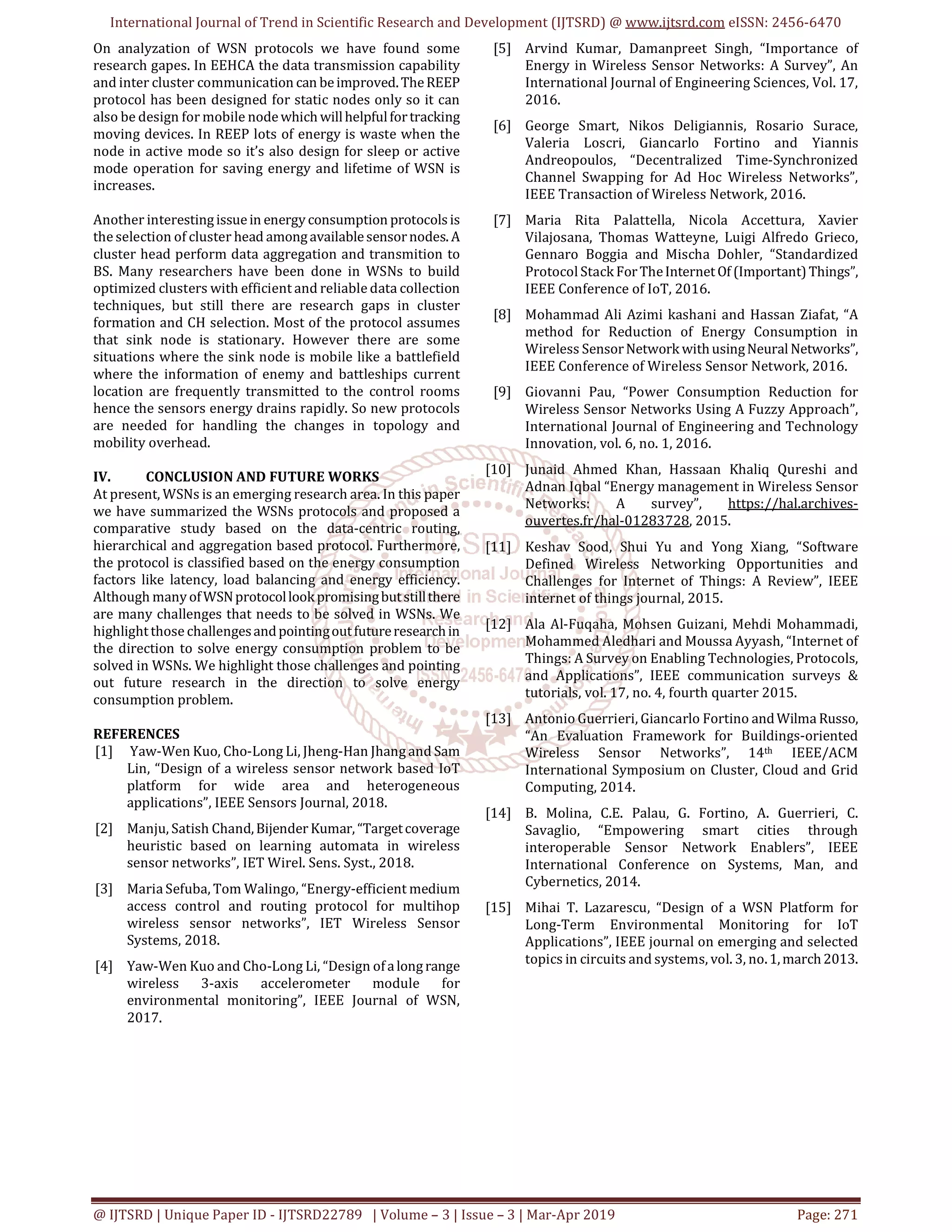 International Journal of Trend in Scientific Research and Development (IJTSRD) @ www.ijtsrd.com eISSN: 2456-6470
@ IJTSRD | Unique Paper ID - IJTSRD22789 | Volume – 3 | Issue – 3 | Mar-Apr 2019 Page: 271
On analyzation of WSN protocols we have found some
research gapes. In EEHCA the data transmission capability
and inter cluster communication can beimproved.TheREEP
protocol has been designed for static nodes only so it can
also be design for mobile nodewhich willhelpfulfortracking
moving devices. In REEP lots of energy is waste when the
node in active mode so it’s also design for sleep or active
mode operation for saving energy and lifetime of WSN is
increases.
Another interestingissuein energy consumption protocolsis
the selection of cluster head amongavailablesensornodes. A
cluster head perform data aggregation and transmition to
BS. Many researchers have been done in WSNs to build
optimized clusters with efficient and reliable data collection
techniques, but still there are research gaps in cluster
formation and CH selection. Most of the protocol assumes
that sink node is stationary. However there are some
situations where the sink node is mobile like a battlefield
where the information of enemy and battleships current
location are frequently transmitted to the control rooms
hence the sensors energy drains rapidly. So new protocols
are needed for handling the changes in topology and
mobility overhead.
IV. CONCLUSION AND FUTURE WORKS
At present, WSNs is an emerging research area. In this paper
we have summarized the WSNs protocols and proposed a
comparative study based on the data-centric routing,
hierarchical and aggregation based protocol. Furthermore,
the protocol is classified based on the energy consumption
factors like latency, load balancing and energy efficiency.
Although many ofWSNprotocollookpromisingbutstillthere
are many challenges that needs to be solved in WSNs. We
highlightthose challengesandpointingoutfutureresearchin
the direction to solve energy consumption problem to be
solved in WSNs. We highlight those challenges and pointing
out future research in the direction to solve energy
consumption problem.
REFERENCES
[1] Yaw-Wen Kuo, Cho-Long Li, Jheng-Han Jhang and Sam
Lin, “Design of a wireless sensor network based IoT
platform for wide area and heterogeneous
applications”, IEEE Sensors Journal, 2018.
[2] Manju, Satish Chand,Bijender Kumar, “Targetcoverage
heuristic based on learning automata in wireless
sensor networks”, IET Wirel. Sens. Syst., 2018.
[3] Maria Sefuba, Tom Walingo, “Energy-efficient medium
access control and routing protocol for multihop
wireless sensor networks”, IET Wireless Sensor
Systems, 2018.
[4] Yaw-Wen Kuo and Cho-Long Li, “Design ofalongrange
wireless 3-axis accelerometer module for
environmental monitoring”, IEEE Journal of WSN,
2017.
[5] Arvind Kumar, Damanpreet Singh, “Importance of
Energy in Wireless Sensor Networks: A Survey”, An
International Journal of Engineering Sciences, Vol. 17,
2016.
[6] George Smart, Nikos Deligiannis, Rosario Surace,
Valeria Loscri, Giancarlo Fortino and Yiannis
Andreopoulos, “Decentralized Time-Synchronized
Channel Swapping for Ad Hoc Wireless Networks”,
IEEE Transaction of Wireless Network, 2016.
[7] Maria Rita Palattella, Nicola Accettura, Xavier
Vilajosana, Thomas Watteyne, Luigi Alfredo Grieco,
Gennaro Boggia and Mischa Dohler, “Standardized
Protocol Stack ForTheInternetOf (Important)Things”,
IEEE Conference of IoT, 2016.
[8] Mohammad Ali Azimi kashani and Hassan Ziafat, “A
method for Reduction of Energy Consumption in
Wireless SensorNetwork withusingNeural Networks”,
IEEE Conference of Wireless Sensor Network, 2016.
[9] Giovanni Pau, “Power Consumption Reduction for
Wireless Sensor Networks Using A Fuzzy Approach”,
International Journal of Engineering and Technology
Innovation, vol. 6, no. 1, 2016.
[10] Junaid Ahmed Khan, Hassaan Khaliq Qureshi and
Adnan Iqbal “Energy management in Wireless Sensor
Networks: A survey”, https://hal.archives-
ouvertes.fr/hal-01283728, 2015.
[11] Keshav Sood, Shui Yu and Yong Xiang, “Software
Defined Wireless Networking Opportunities and
Challenges for Internet of Things: A Review”, IEEE
internet of things journal, 2015.
[12] Ala Al-Fuqaha, Mohsen Guizani, Mehdi Mohammadi,
Mohammed Aledhari and Moussa Ayyash, “Internet of
Things: A Survey on Enabling Technologies, Protocols,
and Applications”, IEEE communication surveys &
tutorials, vol. 17, no. 4, fourth quarter 2015.
[13] Antonio Guerrieri, Giancarlo Fortino andWilma Russo,
“An Evaluation Framework for Buildings-oriented
Wireless Sensor Networks”, 14th IEEE/ACM
International Symposium on Cluster, Cloud and Grid
Computing, 2014.
[14] B. Molina, C.E. Palau, G. Fortino, A. Guerrieri, C.
Savaglio, “Empowering smart cities through
interoperable Sensor Network Enablers”, IEEE
International Conference on Systems, Man, and
Cybernetics, 2014.
[15] Mihai T. Lazarescu, “Design of a WSN Platform for
Long-Term Environmental Monitoring for IoT
Applications”, IEEE journal on emerging and selected
topics in circuits and systems, vol. 3, no.1,march2013.
 