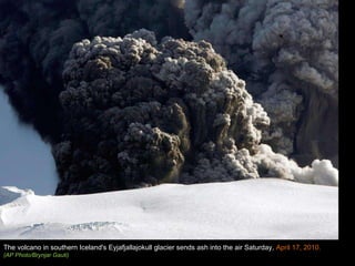 The volcano in southern Iceland's Eyjafjallajokull glacier sends ash into the air Saturday,  April 17, 2010.  (AP Photo/Brynjar Gauti) 