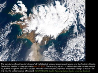 The ash plume of southwestern Iceland's Eyjafjallajokull volcano streams southwards over the Northern Atlantic Ocean in a satellite photograph made  April 17, 2010.  The erupting volcano in Iceland sent new tremors on April 19, but the ash plume which has caused air traffic chaos across Europe has dropped to a height of about 2 km (1.2 mi), the Meteorological Office said . (REUTERS/NERC Satellite Receiving Station, Dundee University, Scotland) 