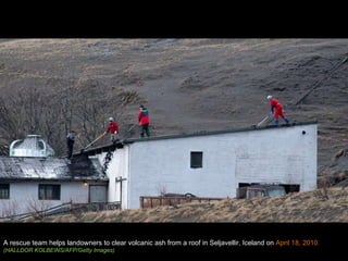 A rescue team helps landowners to clear volcanic ash from a roof in Seljavellir, Iceland on  April 18, 2010. (HALLDOR KOLBEINS/AFP/Getty Images) 
