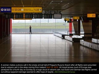A woman makes a phone call in the empty arrival hall of Prague's Ruzyne Airport after all flights were grounded due to volcanic ash in the skies coming from Iceland  April 18, 2010.  Air travel across much of Europe was paralyzed for a fourth day on Sunday by a huge cloud of volcanic ash, but Dutch and German test flights carried out without apparent damage seemed to offer hope of respite.  (REUTERS/David W Cerny)  