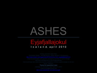 ASHES Eyjafjallajokul I  c  e  l  a  n  d,  a p r i l  2 0 1 0 Photos and texts taken from The Boston Globe - The Big Picture - News Stories in Photographs http://www.boston.com/bigpicture/2010/04/more_from_eyjafjallajokull.html   Original presentation and graphic concept by courtesy of Carlos Rangel with acknowledgement to the photographers and to all those who made possible the publication of these superb images on the net Music: Soliloquy Thanks for respecting it intact Santiago de Querétaro, Mex. April 21 st , 2010 [email_address] http://www.slideshare.net/carlitosrangel/   
