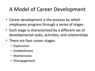 A Model of Career Development
• Career development is the process by which
  employees progress through a series of stages
• Each stage is characterized by a different set of
  developmental tasks, activities, and relationships
• There are four career stages:
  –   Exploration
  –   Establishment
  –   Maintenance
  –   Disengagement
 