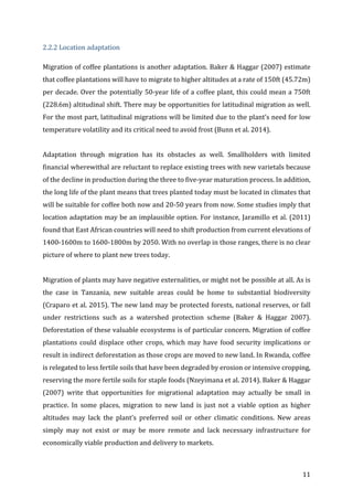 11	
2.2.2	Location	adaptation	
Migration	of	coffee	plantations	is	another	adaptation.	Baker	&	Haggar	(2007)	estimate	
that	coffee	plantations	will	have	to	migrate	to	higher	altitudes	at	a	rate	of	150ft	(45.72m)	
per	decade.	Over	the	potentially	50-year	life	of	a	coffee	plant,	this	could	mean	a	750ft	
(228.6m)	altitudinal	shift.	There	may	be	opportunities	for	latitudinal	migration	as	well.	
For	the	most	part,	latitudinal	migrations	will	be	limited	due	to	the	plant’s	need	for	low	
temperature	volatility	and	its	critical	need	to	avoid	frost	(Bunn	et	al.	2014).		
	
Adaptation	 through	 migration	 has	 its	 obstacles	 as	 well.	 Smallholders	 with	 limited	
financial	wherewithal	are	reluctant	to	replace	existing	trees	with	new	varietals	because	
of	the	decline	in	production	during	the	three	to	five-year	maturation	process.	In	addition,	
the	long	life	of	the	plant	means	that	trees	planted	today	must	be	located	in	climates	that	
will	be	suitable	for	coffee	both	now	and	20-50	years	from	now.	Some	studies	imply	that	
location	adaptation	may	be	an	implausible	option.	For	instance,	Jaramillo	et	al.	(2011)	
found	that	East	African	countries	will	need	to	shift	production	from	current	elevations	of	
1400-1600m	to	1600-1800m	by	2050.	With	no	overlap	in	those	ranges,	there	is	no	clear	
picture	of	where	to	plant	new	trees	today.		
	
Migration	of	plants	may	have	negative	externalities,	or	might	not	be	possible	at	all.	As	is	
the	 case	 in	 Tanzania,	 new	 suitable	 areas	 could	 be	 home	 to	 substantial	 biodiversity	
(Craparo	et	al.	2015).	The	new	land	may	be	protected	forests,	national	reserves,	or	fall	
under	 restrictions	 such	 as	 a	 watershed	 protection	 scheme	 (Baker	 &	 Haggar	 2007).	
Deforestation	of	these	valuable	ecosystems	is	of	particular	concern.	Migration	of	coffee	
plantations	could	displace	other	crops,	which	may	have	food	security	implications	or	
result	in	indirect	deforestation	as	those	crops	are	moved	to	new	land.	In	Rwanda,	coffee	
is	relegated	to	less	fertile	soils	that	have	been	degraded	by	erosion	or	intensive	cropping,	
reserving	the	more	fertile	soils	for	staple	foods	(Nzeyimana	et	al.	2014).	Baker	&	Haggar	
(2007)	 write	 that	 opportunities	 for	 migrational	 adaptation	 may	 actually	 be	 small	 in	
practice.	 In	 some	 places,	 migration	 to	 new	 land	 is	 just	 not	 a	 viable	 option	 as	 higher	
altitudes	 may	 lack	 the	 plant’s	 preferred	 soil	 or	 other	 climatic	 conditions.	 New	 areas	
simply	 may	 not	 exist	 or	 may	 be	 more	 remote	 and	 lack	 necessary	 infrastructure	 for	
economically	viable	production	and	delivery	to	markets.		
 